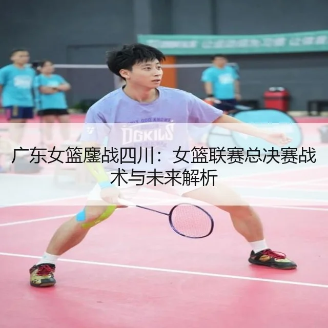 广东女篮鏖战四川:女篮联赛总决赛战术与未来解析