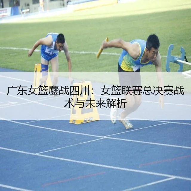 广东女篮鏖战四川：女篮联赛总决赛战术与未来解析