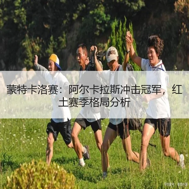 蒙特卡洛赛：阿尔卡拉斯冲击冠军，红土赛季格局分析