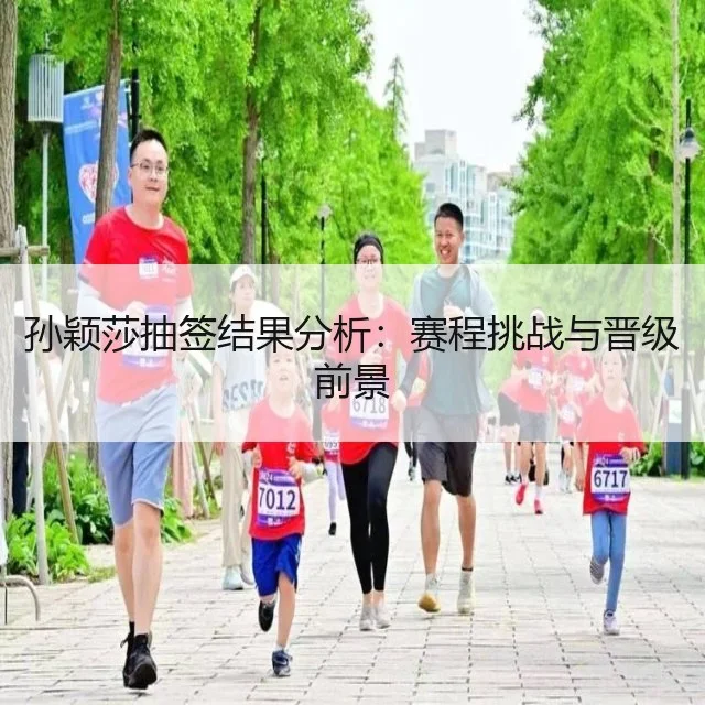 孙颖莎抽签结果分析:赛程挑战与晋级前景