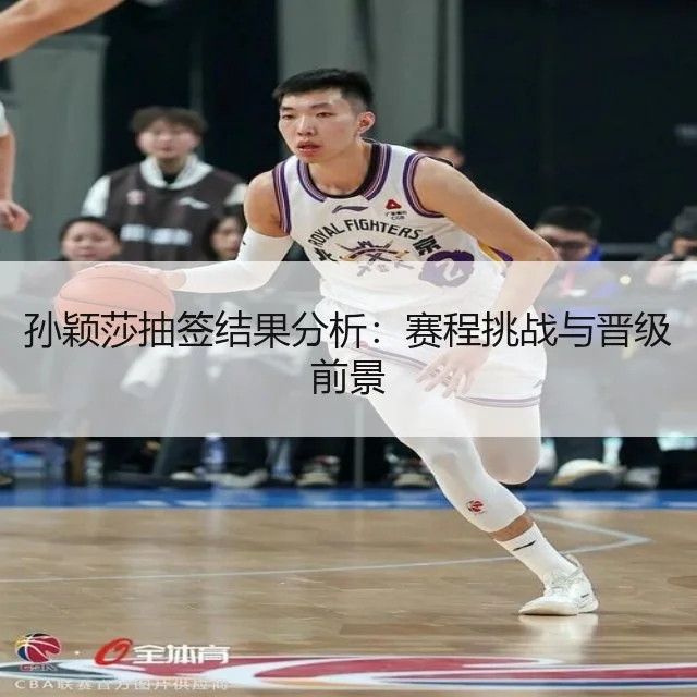 孙颖莎抽签结果分析：赛程挑战与晋级前景