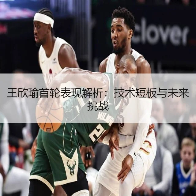 王欣瑜首轮表现解析：技术短板与未来挑战