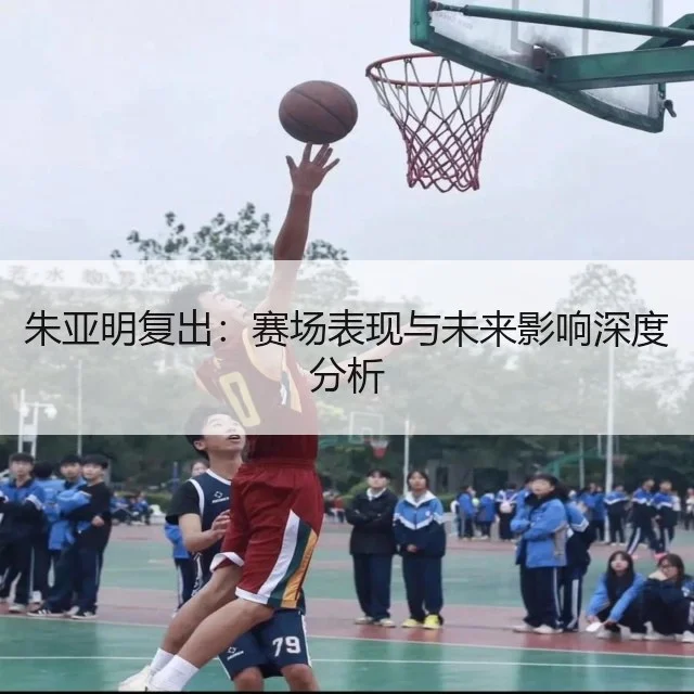 朱亚明复出：赛场表现与未来影响深度分析